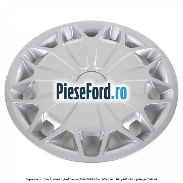 Capac roata 16 inch model 1 Ford Transit 2014-2018 2.0 EcoBlue RWD 170 cp BLHA, BLRA, YNHA, YNR6 diesel
