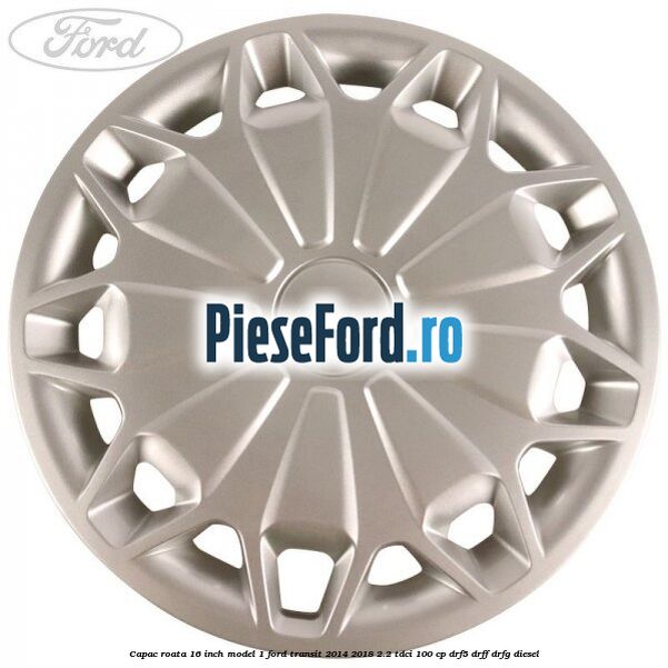 Capac roata 16 inch model 1 Ford Transit 2014-2018 2.2 TDCi 100 cp DRF5, DRFF, DRFG diesel