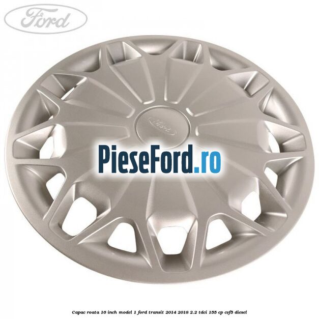 Capac roata 16 inch model 1 Ford Transit 2014-2018 2.2 TDCi 155 cp CVF5 diesel