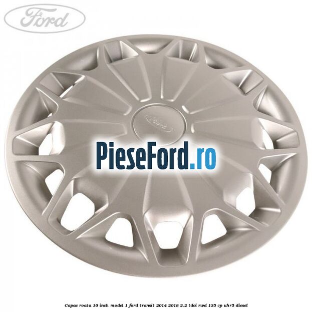 Capac roata 16 inch model 1 Ford Transit 2014-2018 2.2 TDCi RWD 135 cp Capac roata 16 inch model 1 Ford Transit 2014-2018 2.2 TDCi RWD 135 cp UHR5 diesel
