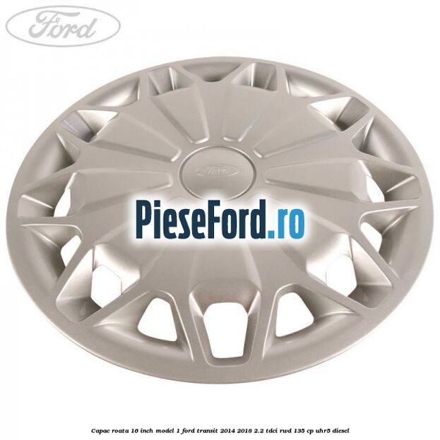 Capac roata 16 inch model 1 Ford Transit 2014-2018 2.2 TDCi RWD 135 cp Capac roata 16 inch model 1 Ford Transit 2014-2018 2.2 TDCi RWD 135 cp UHR5 diesel