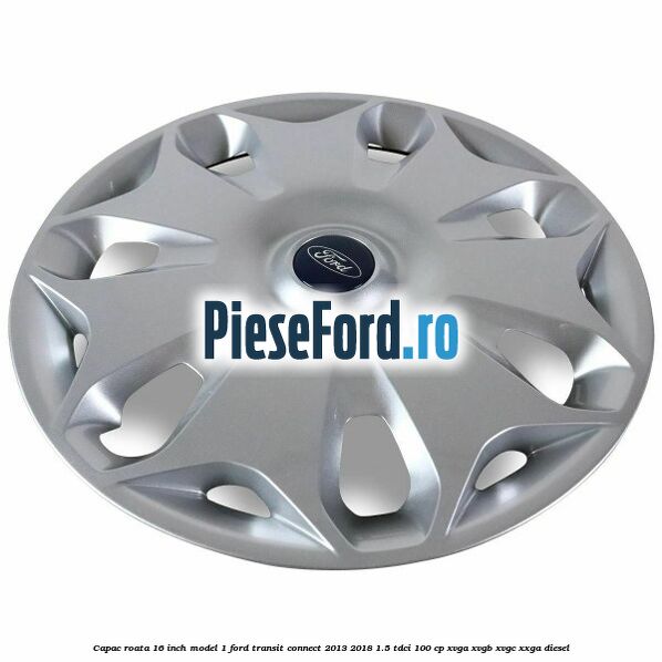 Capac roata 16 inch model 1 Ford Transit Connect 2013-2018 1.5 TDCi 100 cp XVGA, XVGB, XVGC, XXGA diesel