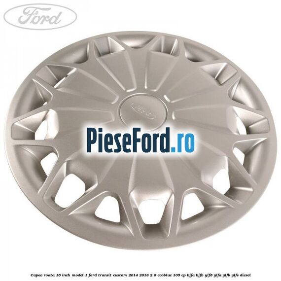 Capac roata 16 inch model 1 Ford Transit Custom 2014-2018 2.0 EcoBlue 105 cp BJFA, BJFB, YLF6, YLFA, YLFB, YLFS diesel