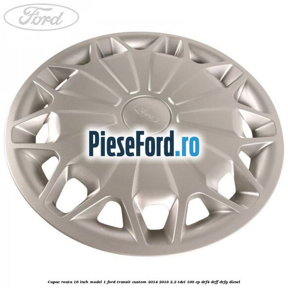 Capac roata 16 inch model 1 Ford Transit Custom 2014-2018 2.2 TDCi 100 cp DRF4, DRFF, DRFG diesel