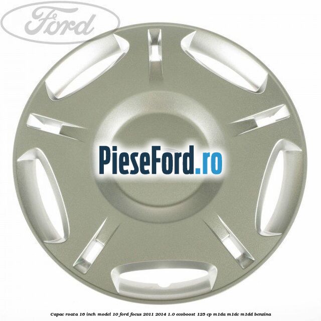 Capac roata 16 inch model 10 Ford Focus 2011-2014 1.0 EcoBoost 125 cp M1DA, M1DC, M1DD benzina