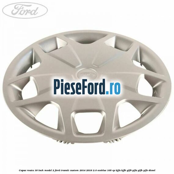 Capac roata 16 inch model 2 Ford Transit Custom 2014-2018 2.0 EcoBlue 105 cp BJFA, BJFB, YLF6, YLFA, YLFB, YLFS diesel