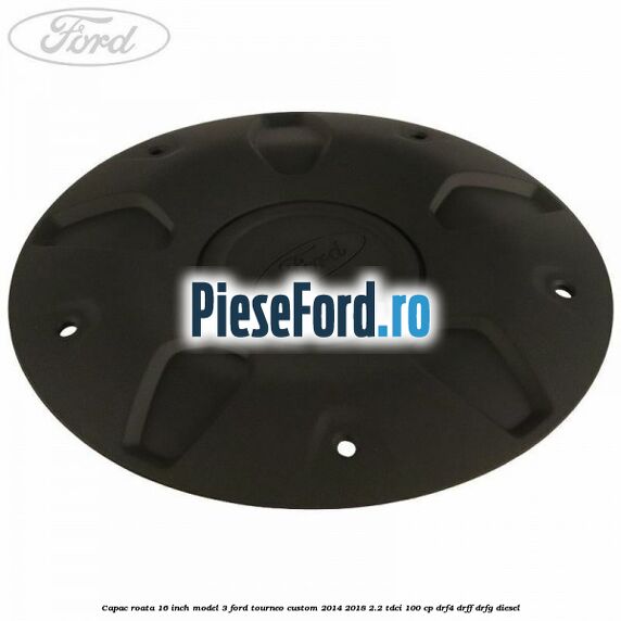 Capac roata 16 inch model 3 Ford Tourneo Custom 2014-2018 2.2 TDCi 100 cp Capac roata 16 inch model 3 Ford Tourneo Custom 2014-2018 2.2 TDCi 100 cp DRF4, DRFF, DRFG diesel
