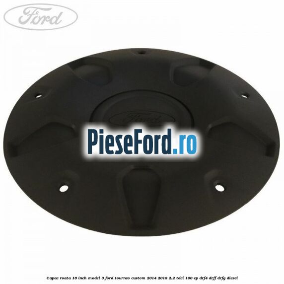 Capac roata 16 inch model 3 Ford Tourneo Custom 2014-2018 2.2 TDCi 100 cp Capac roata 16 inch model 3 Ford Tourneo Custom 2014-2018 2.2 TDCi 100 cp DRF4, DRFF, DRFG diesel