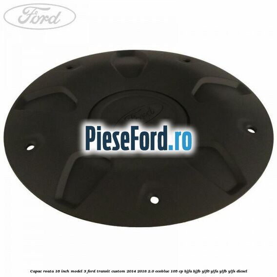 Capac roata 16 inch model 3 Ford Transit Custom 2014-2018 2.0 EcoBlue 105 cp BJFA, BJFB, YLF6, YLFA, YLFB, YLFS diesel