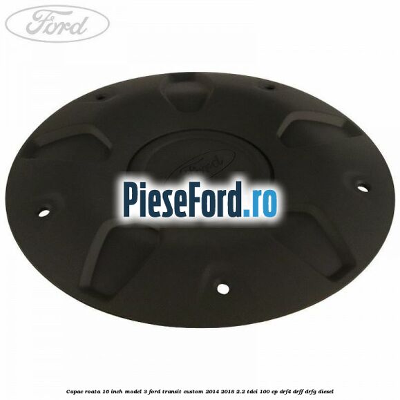 Capac roata 16 inch model 3 Ford Transit Custom 2014-2018 2.2 TDCi 100 cp DRF4, DRFF, DRFG diesel