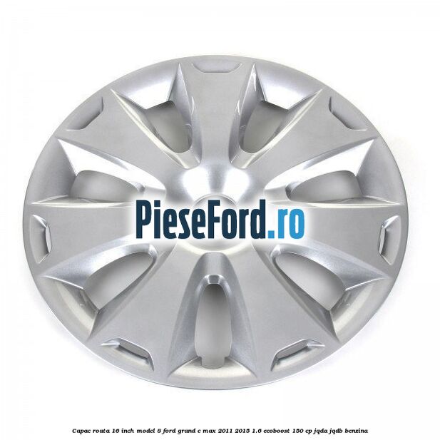 Capac roata 16 inch model 8 Ford Grand C-Max 2011-2015 1.6 EcoBoost 150 cp JQDA, JQDB benzina
