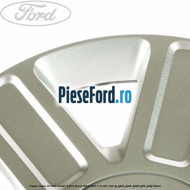 Capac roata 16 inch model 9 Ford Focus 2004-2007 1.6 TDCi 109 cp Capac roata 16 inch model 9 Ford Focus 2004-2007 1.6 TDCi 109 cp G8DA, G8DB, G8DD, G8DE, G8DF diesel