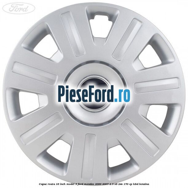 Capac roata 16 inch model 9 Ford Mondeo 2000-2007 2.5 V6 24V 170 cp Capac roata 16 inch model 9 Ford Mondeo 2000-2007 2.5 V6 24V 170 cp LCBD benzina