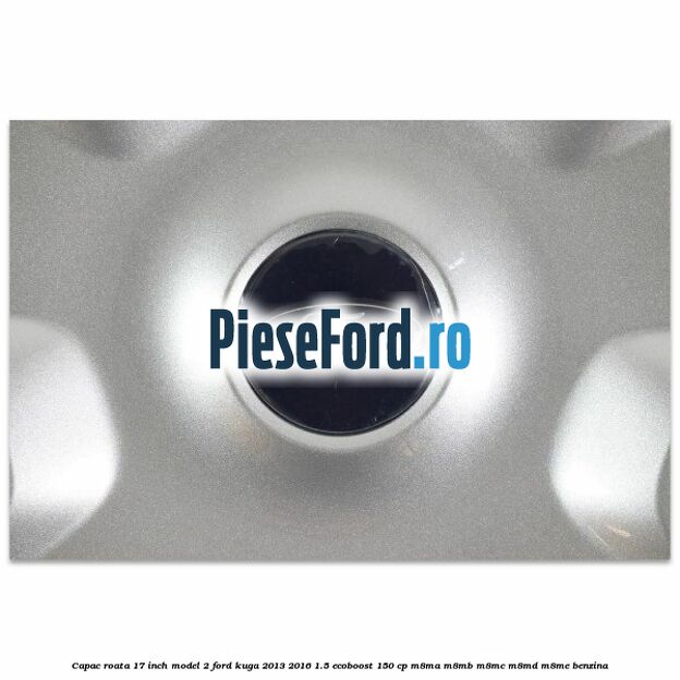 Capac roata 17 inch model 2 Ford Kuga 2013-2016 1.5 EcoBoost 150 cp Capac roata 17 inch model 2 Ford Kuga 2013-2016 1.5 EcoBoost 150 cp M8MA, M8MB, M8MC, M8MD, M8ME benzina