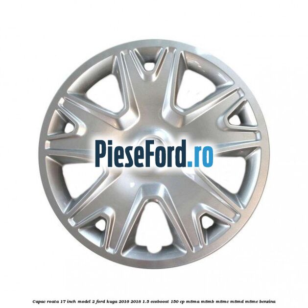 Capac roata 17 inch model 2 Ford Kuga 2016-2018 1.5 EcoBoost 150 cp Capac roata 17 inch model 2 Ford Kuga 2016-2018 1.5 EcoBoost 150 cp M8MA, M8MB, M8MC, M8MD, M8ME benzina