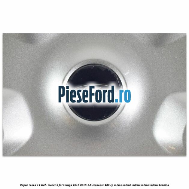 Capac roata 17 inch model 2 Ford Kuga 2016-2018 1.5 EcoBoost 150 cp Capac roata 17 inch model 2 Ford Kuga 2016-2018 1.5 EcoBoost 150 cp M8MA, M8MB, M8MC, M8MD, M8ME benzina