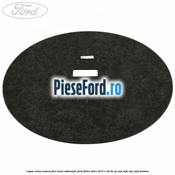 Capac roata rezerva fara locas subwoofer Ford Fiesta 2013-2017 1.25 60 cp STJA, STJB, STJC, STJD benzina