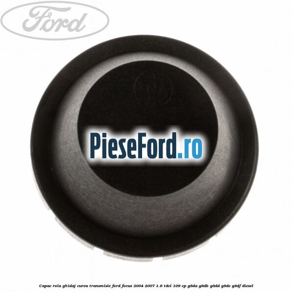 Capac rola ghidaj curea transmisie Ford Focus 2004-2007 1.6 TDCi 109 cp G8DA, G8DB, G8DD, G8DE, G8DF diesel