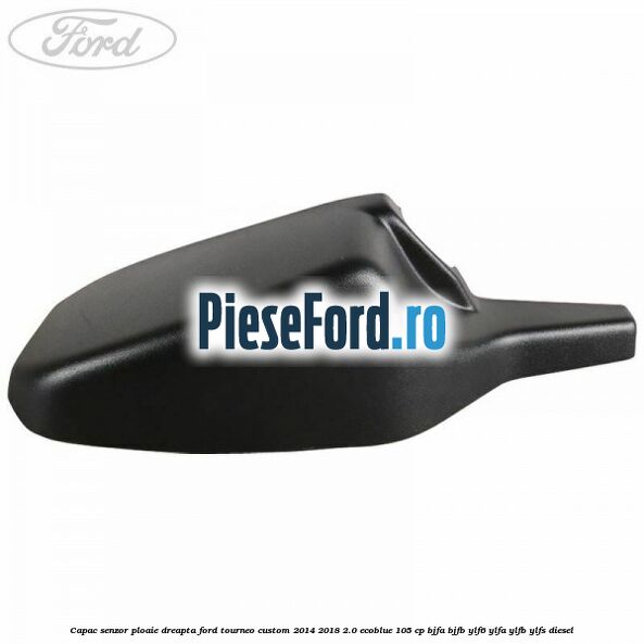 Capac senzor ploaie dreapta Ford Tourneo Custom 2014-2018 2.0 EcoBlue 105 cp BJFA, BJFB, YLF6, YLFA, YLFB, YLFS diesel