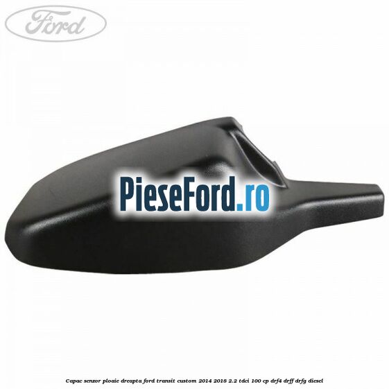 Capac senzor ploaie dreapta Ford Transit Custom 2014-2018 2.2 TDCi 100 cp DRF4, DRFF, DRFG diesel