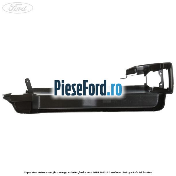 Capac sina cadru scaun fata stanga exterior Ford S-Max 2015-2023 2.0 EcoBoost 240 cp R9CD, R9CI benzina