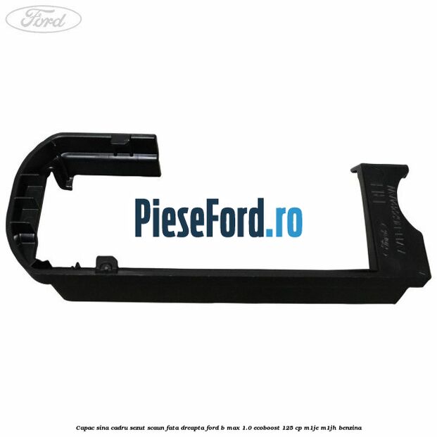 Capac sina cadru sezut scaun fata dreapta Ford B-Max 1.0 EcoBoost 125 cp Capac sina cadru sezut scaun fata dreapta Ford B-Max 1.0 EcoBoost 125 cp M1JE, M1JH benzina