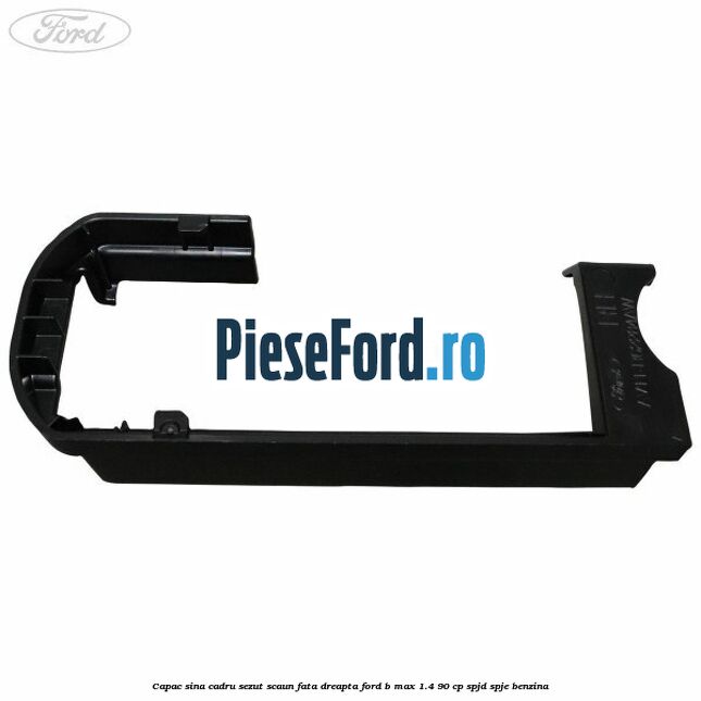 Capac sina cadru sezut scaun fata dreapta Ford B-Max 1.4 90 cp SPJD, SPJE benzina