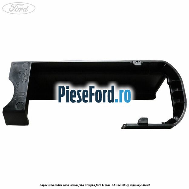 Capac sina cadru sezut scaun fata dreapta Ford B-Max 1.5 TDCi 95 cp XVJA, XVJC diesel