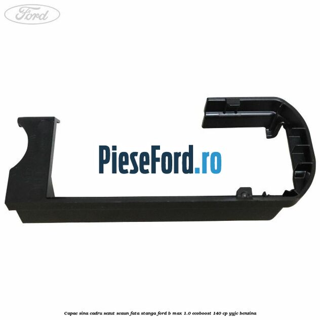 Capac sina cadru sezut scaun fata stanga Ford B-Max 1.0 EcoBoost 140 cp Capac sina cadru sezut scaun fata stanga Ford B-Max 1.0 EcoBoost 140 cp YYJC benzina