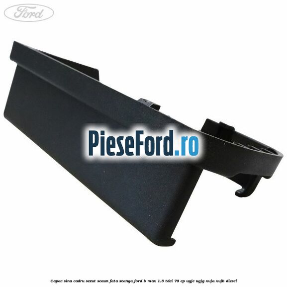 Capac sina cadru sezut scaun fata stanga Ford B-Max 1.5 TDCi 75 cp UGJC, UGJG, XUJA, XUJB diesel