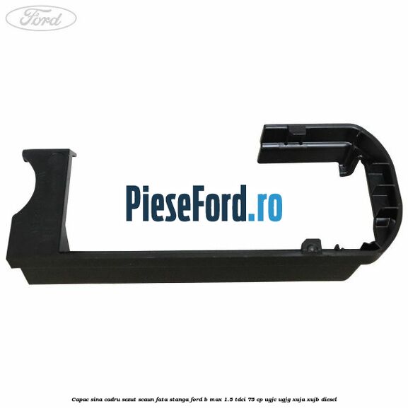 Capac sina cadru sezut scaun fata stanga Ford B-Max 1.5 TDCi 75 cp UGJC, UGJG, XUJA, XUJB diesel