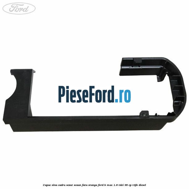 Capac sina cadru sezut scaun fata stanga Ford B-Max 1.6 TDCi 95 cp Capac sina cadru sezut scaun fata stanga Ford B-Max 1.6 TDCi 95 cp T3JB diesel