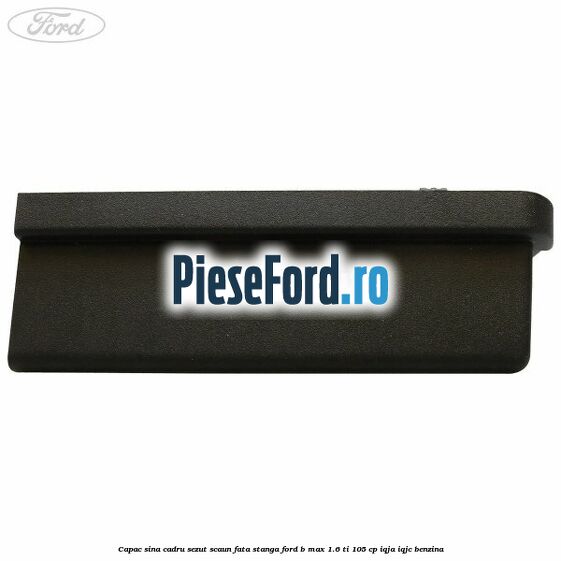 Capac sina cadru sezut scaun fata stanga Ford B-Max 1.6 Ti 105 cp IQJA, IQJC benzina
