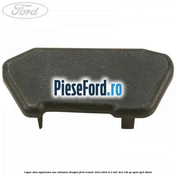 Capac sina superioara usa culisanta dreapta Ford Transit 2014-2018 2.2 TDCi 4x4 125 cp Capac sina superioara usa culisanta dreapta Ford Transit 2014-2018 2.2 TDCi 4x4 125 cp CY24, CYR5 diesel