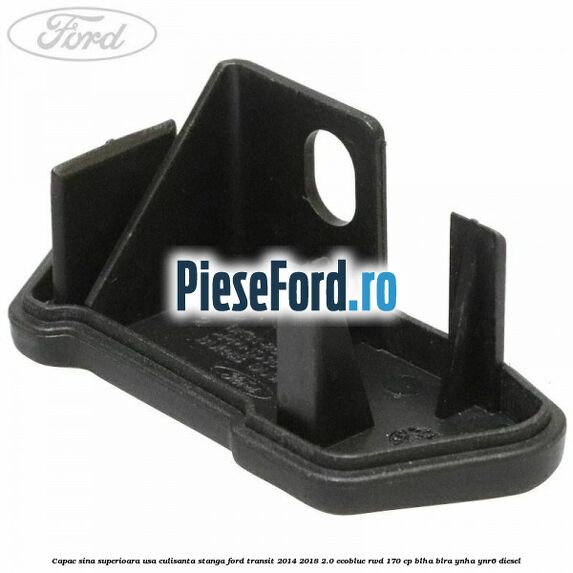Capac sina superioara usa culisanta stanga Ford Transit 2014-2018 2.0 EcoBlue RWD 170 cp Capac sina superioara usa culisanta stanga Ford Transit 2014-2018 2.0 EcoBlue RWD 170 cp BLHA, BLRA, YNHA, YNR6 diesel