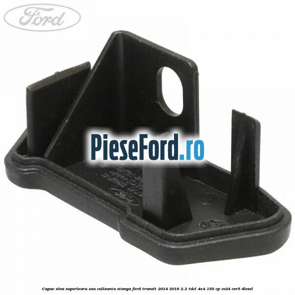 Capac sina superioara usa culisanta stanga Ford Transit 2014-2018 2.2 TDCi 4x4 155 cp Capac sina superioara usa culisanta stanga Ford Transit 2014-2018 2.2 TDCi 4x4 155 cp CV24, CVR5 diesel