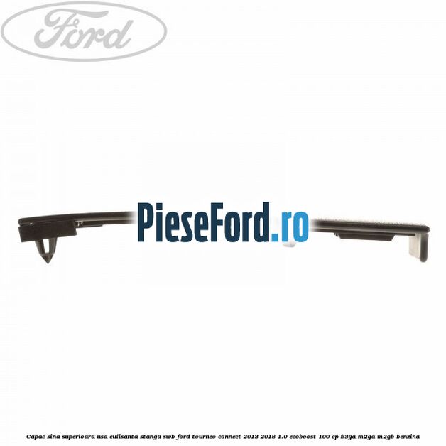 Capac sina superioara usa culisanta stanga SWB Ford Tourneo Connect 2013-2018 1.0 EcoBoost 100 cp Capac sina superioara usa culisanta stanga SWB Ford Tourneo Connect 2013-2018 1.0 EcoBoost 100 cp B3GA, M2GA, M2GB benzina