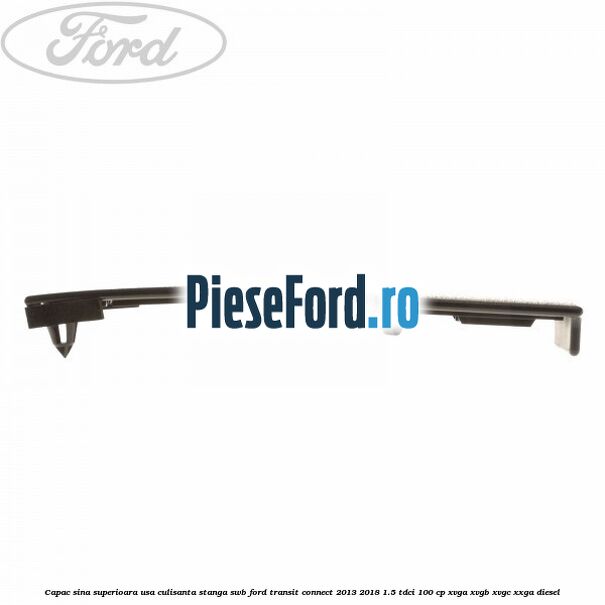 Capac sina superioara usa culisanta stanga SWB Ford Transit Connect 2013-2018 1.5 TDCi 100 cp Capac sina superioara usa culisanta stanga SWB Ford Transit Connect 2013-2018 1.5 TDCi 100 cp XVGA, XVGB, XVGC, XXGA diesel