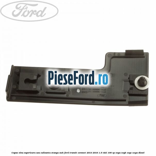 Capac sina superioara usa culisanta stanga SWB Ford Transit Connect 2013-2018 1.5 TDCi 100 cp Capac sina superioara usa culisanta stanga SWB Ford Transit Connect 2013-2018 1.5 TDCi 100 cp XVGA, XVGB, XVGC, XXGA diesel