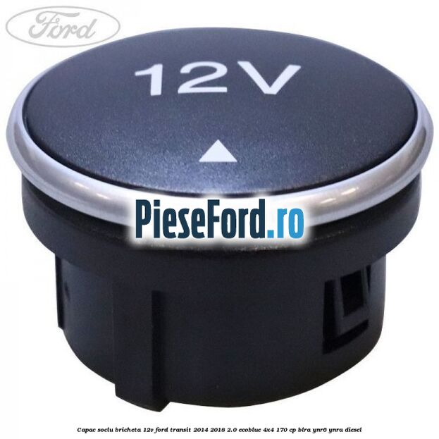 Capac soclu bricheta 12V Ford Transit 2014-2018 2.0 EcoBlue 4x4 170 cp BLRA, YNR6, YNRA diesel