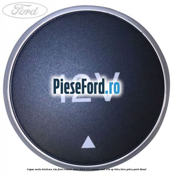 Capac soclu bricheta 12V Ford Transit 2014-2018 2.0 EcoBlue RWD 170 cp BLHA, BLRA, YNHA, YNR6 diesel
