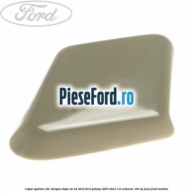 Capac spalator far dreapta dupa an 04/2010 Ford Galaxy 2007-2014 1.6 EcoBoost 160 cp JTWA, JTWB benzina