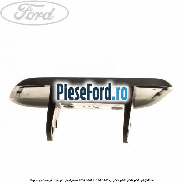 Capac spalator far dreapta Ford Focus 2004-2007 1.6 TDCi 109 cp G8DA, G8DB, G8DD, G8DE, G8DF diesel