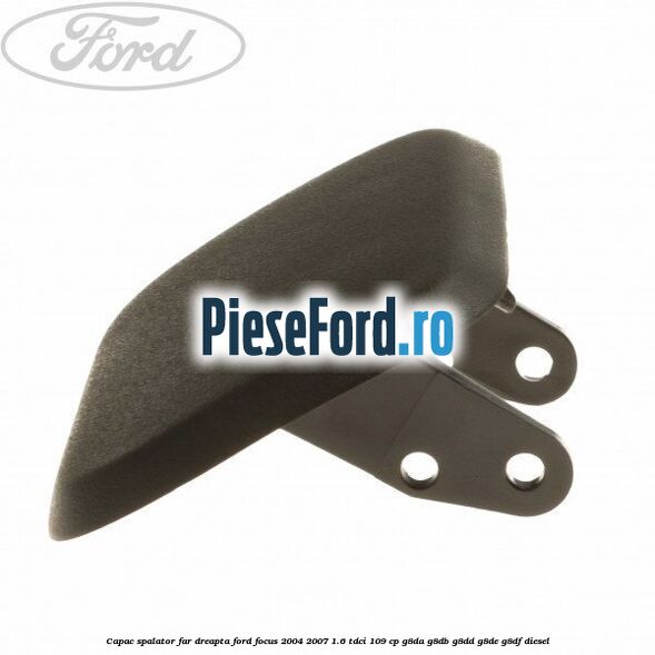 Capac spalator far dreapta Ford Focus 2004-2007 1.6 TDCi 109 cp G8DA, G8DB, G8DD, G8DE, G8DF diesel