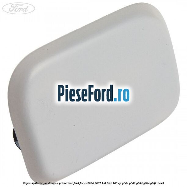 Capac spalator far dreapta primerizat Ford Focus 2004-2007 1.6 TDCi 109 cp G8DA, G8DB, G8DD, G8DE, G8DF diesel