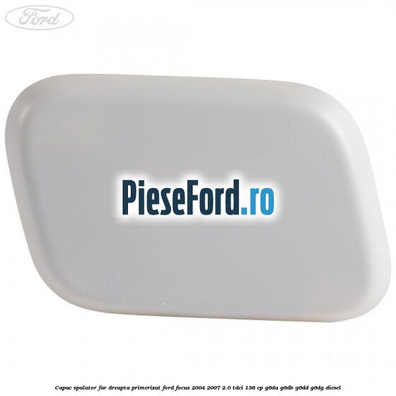 Capac spalator far dreapta primerizat Ford Focus 2004-2007 2.0 TDCi 136 cp G6DA, G6DB, G6DD, G6DG diesel