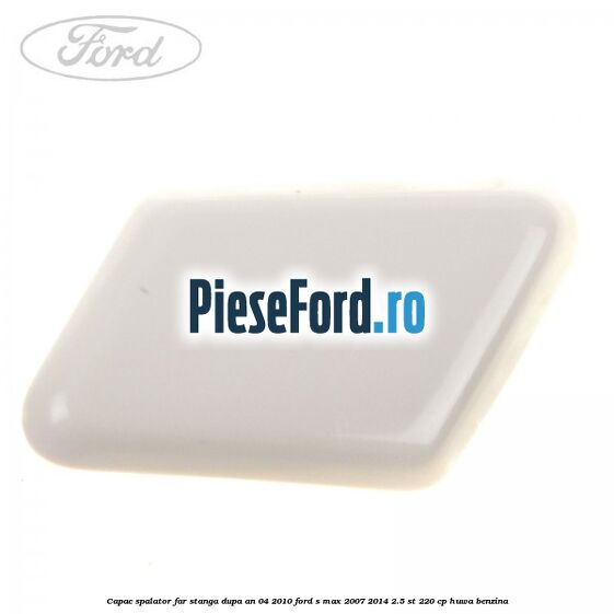 Capac spalator far stanga dupa an 04/2010 Ford S-Max 2007-2014 2.5 ST 220 cp HUWA benzina