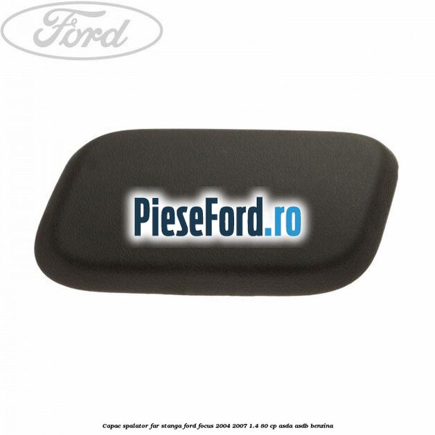 Capac spalator far stanga Ford Focus 2004-2007 1.4 80 cp ASDA, ASDB benzina
