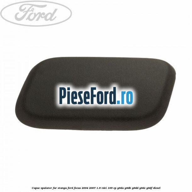 Capac spalator far stanga Ford Focus 2004-2007 1.6 TDCi 109 cp G8DA, G8DB, G8DD, G8DE, G8DF diesel