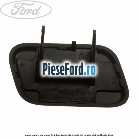 Capac spalator far stanga Ford Focus 2004-2007 2.0 TDCi 136 cp G6DA, G6DB, G6DD, G6DG diesel